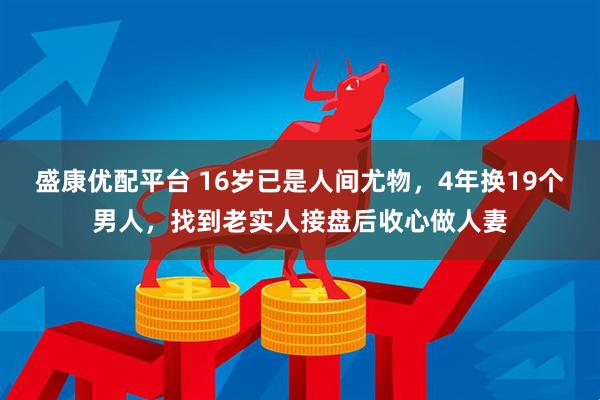 盛康优配平台 16岁已是人间尤物，4年换19个男人，找到老实人接盘后收心做人妻
