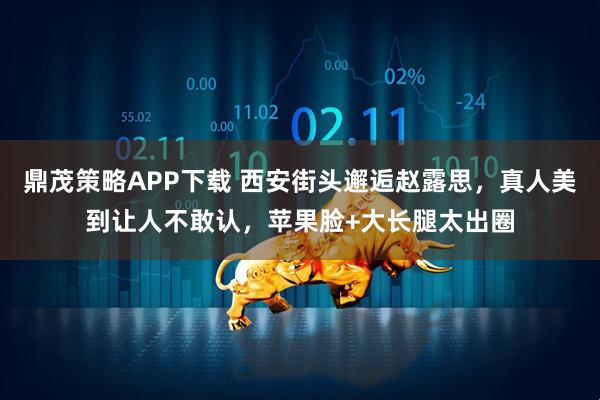 鼎茂策略APP下载 西安街头邂逅赵露思，真人美到让人不敢认，苹果脸+大长腿太出圈