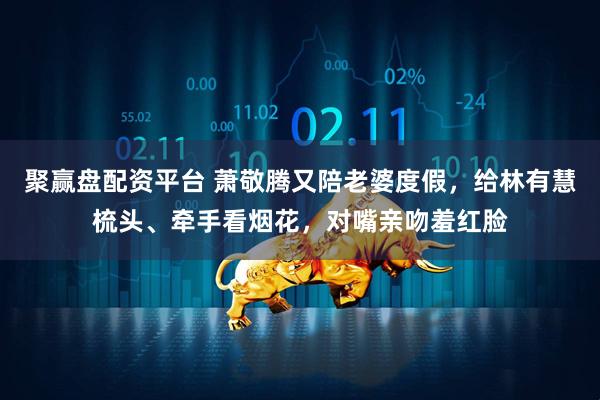 聚赢盘配资平台 萧敬腾又陪老婆度假，给林有慧梳头、牵手看烟花，对嘴亲吻羞红脸