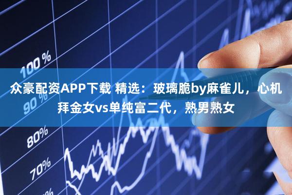 众豪配资APP下载 精选：玻璃脆by麻雀儿，心机拜金女vs单纯富二代，熟男熟女