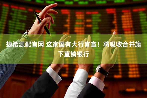 捷希源配官网 这家国有大行官宣！将吸收合并旗下直销银行