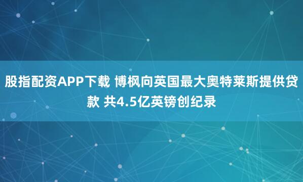 股指配资APP下载 博枫向英国最大奥特莱斯提供贷款 共4.5亿英镑创纪录
