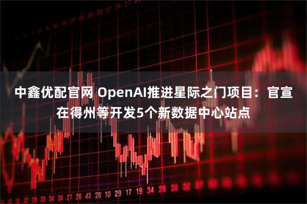 中鑫优配官网 OpenAI推进星际之门项目：官宣在得州等开发5个新数据中心站点