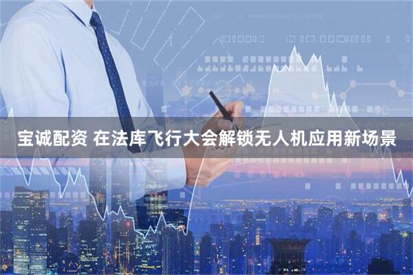 宝诚配资 在法库飞行大会解锁无人机应用新场景