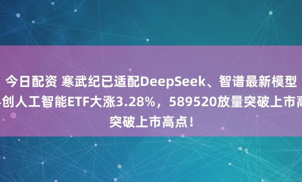 今日配资 寒武纪已适配DeepSeek、智谱最新模型！科创人工智能ETF大涨3.28%，589520放量突破上市高点！