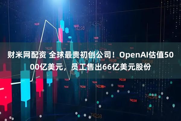 财米网配资 全球最贵初创公司！OpenAI估值5000亿美元，员工售出66亿美元股份