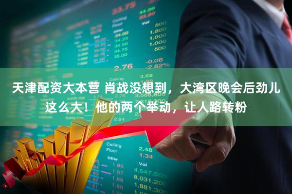 天津配资大本营 肖战没想到，大湾区晚会后劲儿这么大！他的两个举动，让人路转粉