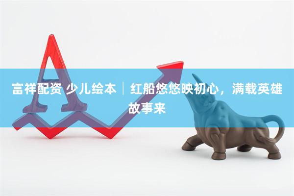 富祥配资 少儿绘本│红船悠悠映初心，满载英雄故事来