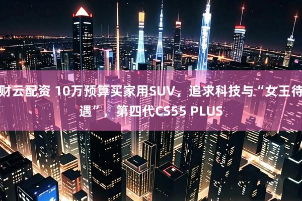 财云配资 10万预算买家用SUV，追求科技与“女王待遇”，第四代CS55 PLUS