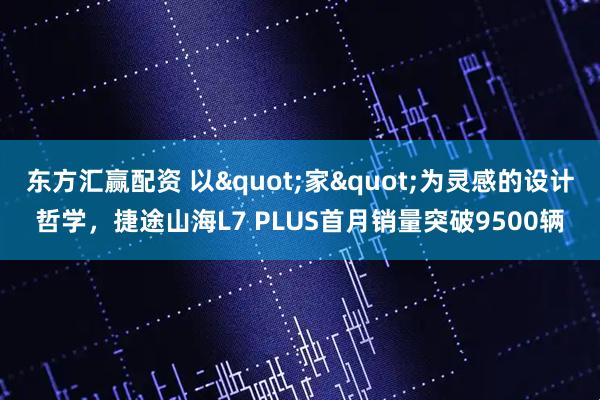 东方汇赢配资 以&quot;家&quot;为灵感的设计哲学，捷途山海L7 PLUS首月销量突破9500辆