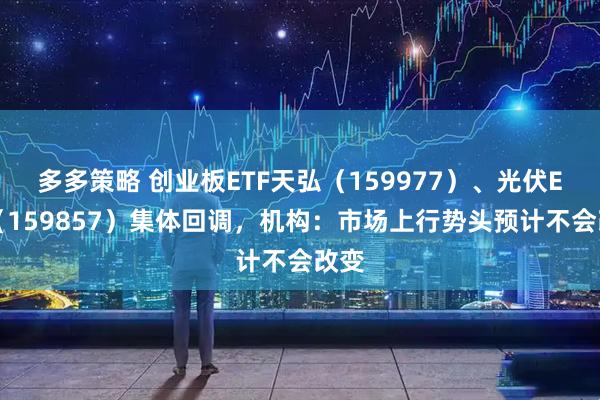 多多策略 创业板ETF天弘（159977）、光伏ETF（159857）集体回调，机构：市场上行势头预计不会改变