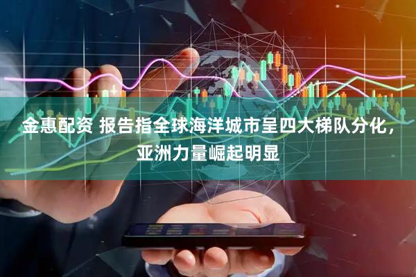 金惠配资 报告指全球海洋城市呈四大梯队分化，亚洲力量崛起明显