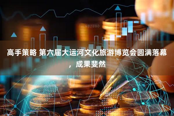 高手策略 第六届大运河文化旅游博览会圆满落幕，成果斐然