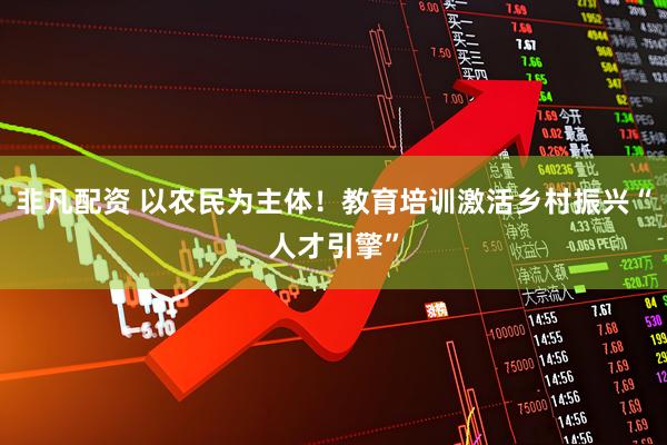 非凡配资 以农民为主体！教育培训激活乡村振兴“人才引擎”