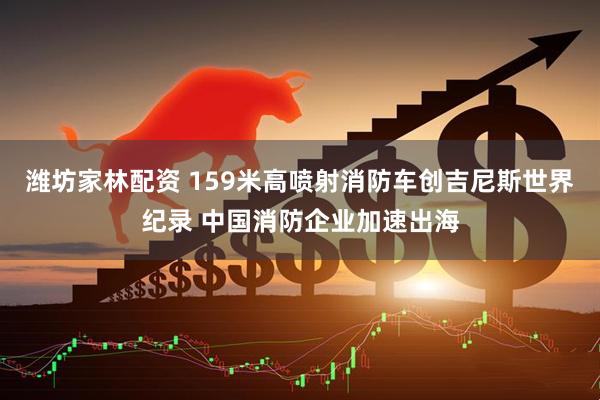 潍坊家林配资 159米高喷射消防车创吉尼斯世界纪录 中国消防企业加速出海