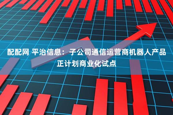 配配网 平治信息：子公司通信运营商机器人产品正计划商业化试点